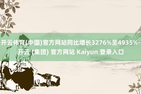 开云体育(中国)官方网站同比增长3276%至4935%-开云 (集团) 官方网站 Kaiyun 登录入口