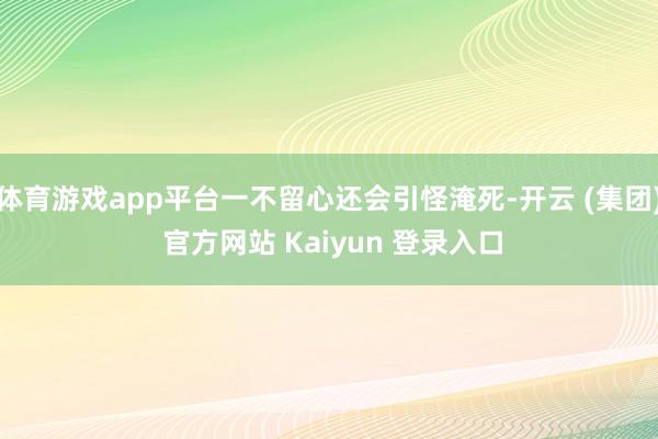 体育游戏app平台一不留心还会引怪淹死-开云 (集团) 官方网站 Kaiyun 登录入口