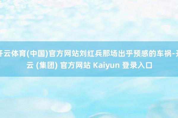 开云体育(中国)官方网站刘红兵那场出乎预感的车祸-开云 (集团) 官方网站 Kaiyun 登录入口