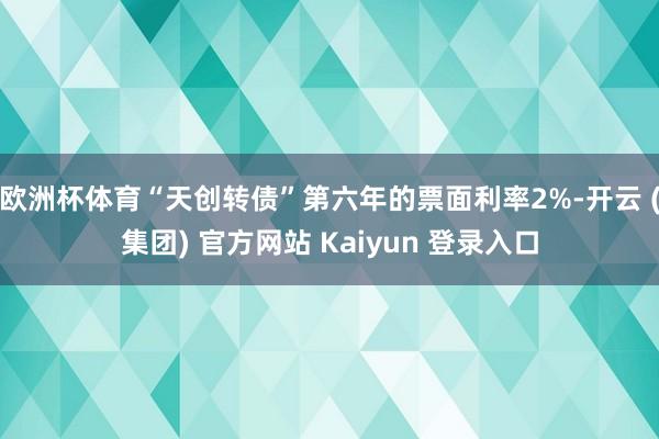 欧洲杯体育“天创转债”第六年的票面利率2%-开云 (集团) 官方网站 Kaiyun 登录入口
