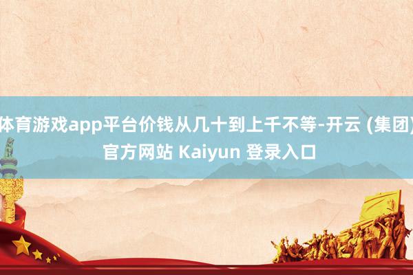 体育游戏app平台价钱从几十到上千不等-开云 (集团) 官方网站 Kaiyun 登录入口