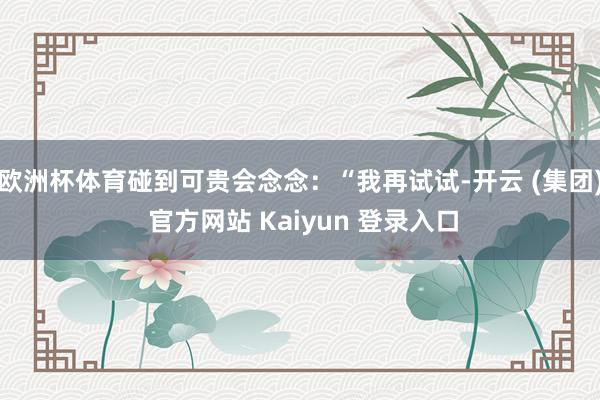 欧洲杯体育碰到可贵会念念：“我再试试-开云 (集团) 官方网站 Kaiyun 登录入口