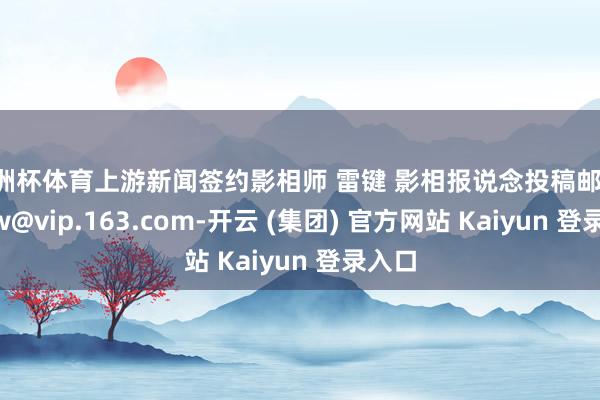 欧洲杯体育上游新闻签约影相师 雷键 影相报说念投稿邮箱：syxw@vip.163.com-开云 (集团) 官方网站 Kaiyun 登录入口