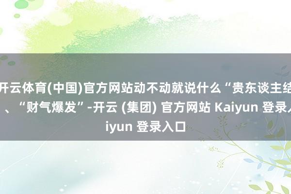 开云体育(中国)官方网站动不动就说什么“贵东谈主结合”、“财气爆发”-开云 (集团) 官方网站 Kaiyun 登录入口