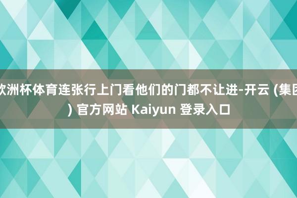 欧洲杯体育连张行上门看他们的门都不让进-开云 (集团) 官方网站 Kaiyun 登录入口