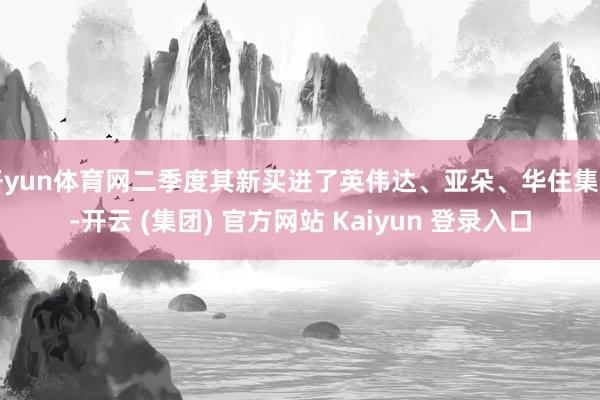 开yun体育网二季度其新买进了英伟达、亚朵、华住集团-开云 (集团) 官方网站 Kaiyun 登录入口