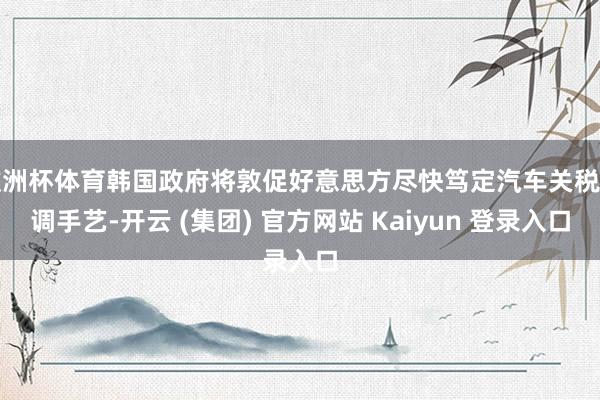 欧洲杯体育韩国政府将敦促好意思方尽快笃定汽车关税下调手艺-开云 (集团) 官方网站 Kaiyun 登录入口