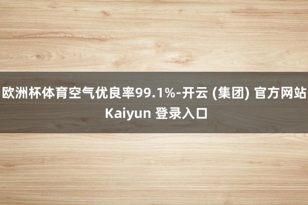 欧洲杯体育空气优良率99.1%-开云 (集团) 官方网站 Kaiyun 登录入口