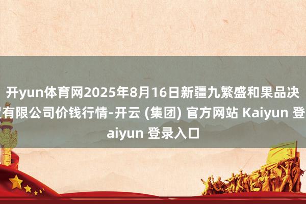 开yun体育网2025年8月16日新疆九繁盛和果品决策措置有限公司价钱行情-开云 (集团) 官方网站 Kaiyun 登录入口