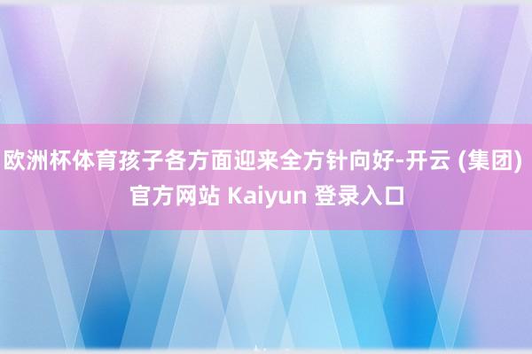 欧洲杯体育孩子各方面迎来全方针向好-开云 (集团) 官方网站 Kaiyun 登录入口