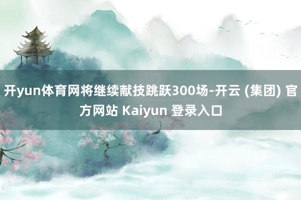 开yun体育网将继续献技跳跃300场-开云 (集团) 官方网站 Kaiyun 登录入口