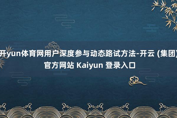 开yun体育网用户深度参与动态路试方法-开云 (集团) 官方网站 Kaiyun 登录入口