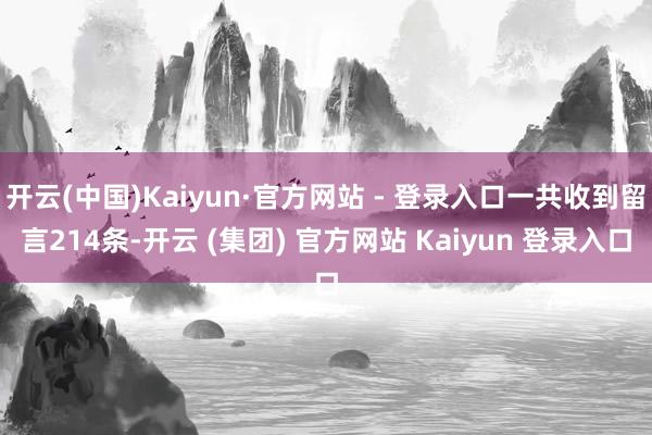 开云(中国)Kaiyun·官方网站 - 登录入口一共收到留言214条-开云 (集团) 官方网站 Kaiyun 登录入口