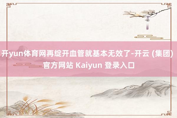 开yun体育网再绽开血管就基本无效了-开云 (集团) 官方网站 Kaiyun 登录入口