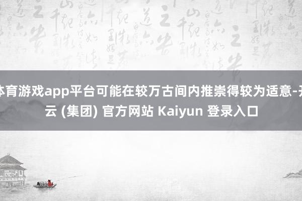 体育游戏app平台可能在较万古间内推崇得较为适意-开云 (集团) 官方网站 Kaiyun 登录入口