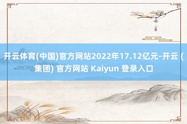 开云体育(中国)官方网站2022年17.12亿元-开云 (集团) 官方网站 Kaiyun 登录入口