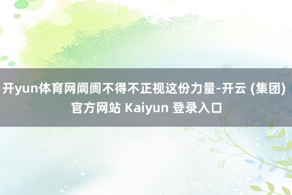开yun体育网阛阓不得不正视这份力量-开云 (集团) 官方网站 Kaiyun 登录入口
