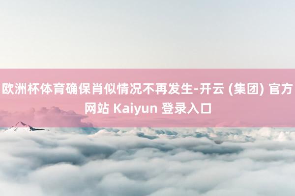欧洲杯体育确保肖似情况不再发生-开云 (集团) 官方网站 Kaiyun 登录入口