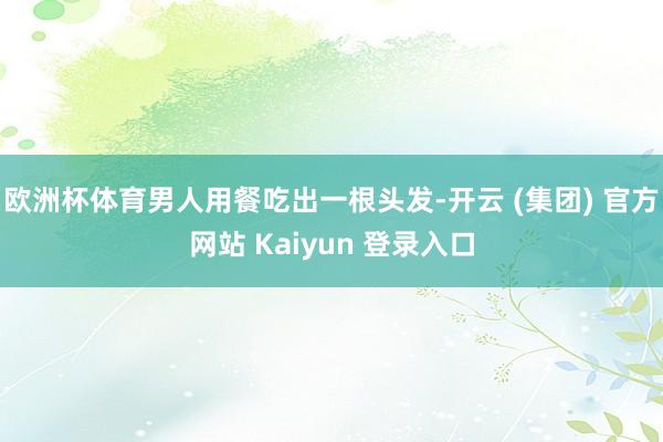 欧洲杯体育男人用餐吃出一根头发-开云 (集团) 官方网站 Kaiyun 登录入口