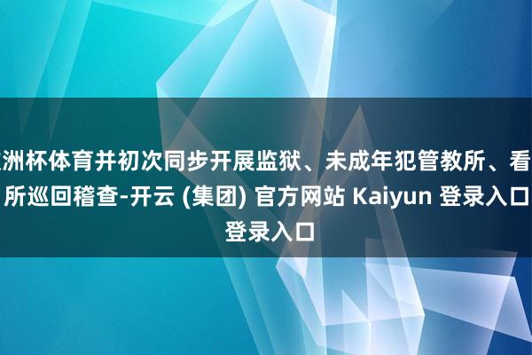 欧洲杯体育并初次同步开展监狱、未成年犯管教所、看管所巡回稽查-开云 (集团) 官方网站 Kaiyun 登录入口