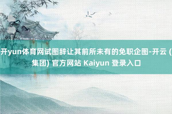 开yun体育网试图辞让其前所未有的免职企图-开云 (集团) 官方网站 Kaiyun 登录入口