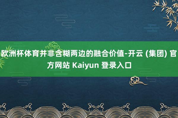 欧洲杯体育并非含糊两边的融合价值-开云 (集团) 官方网站 Kaiyun 登录入口