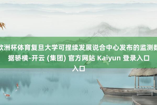 欧洲杯体育 复旦大学可捏续发展说合中心发布的监测数据骄横-开云 (集团) 官方网站 Kaiyun 登录入口