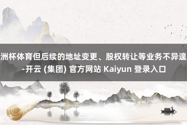 欧洲杯体育但后续的地址变更、股权转让等业务不异遑急-开云 (集团) 官方网站 Kaiyun 登录入口