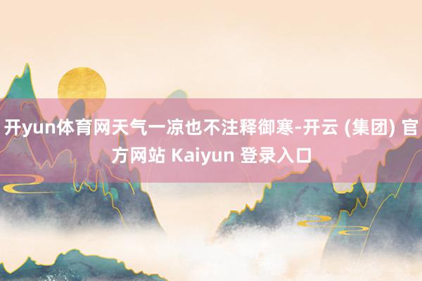 开yun体育网天气一凉也不注释御寒-开云 (集团) 官方网站 Kaiyun 登录入口
