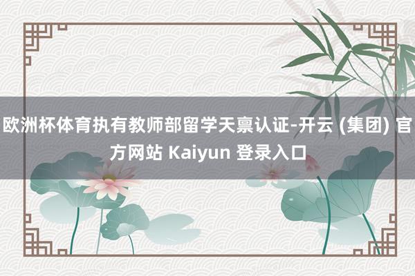 欧洲杯体育执有教师部留学天禀认证-开云 (集团) 官方网站 Kaiyun 登录入口