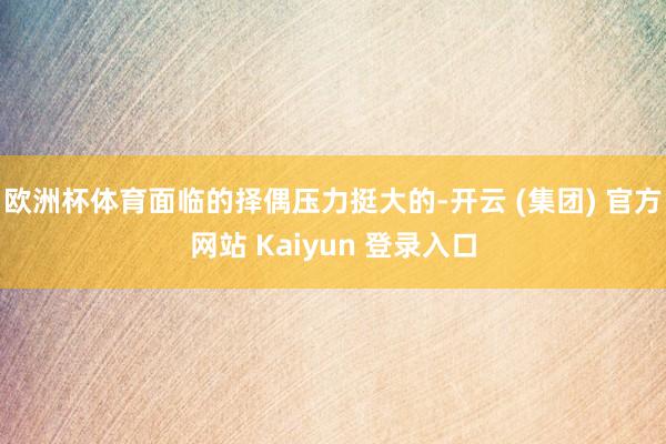 欧洲杯体育面临的择偶压力挺大的-开云 (集团) 官方网站 Kaiyun 登录入口