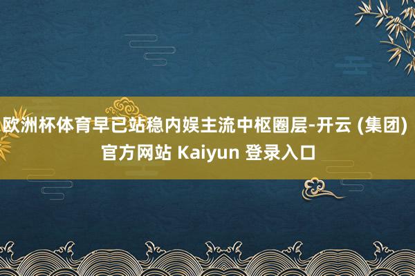 欧洲杯体育早已站稳内娱主流中枢圈层-开云 (集团) 官方网站 Kaiyun 登录入口
