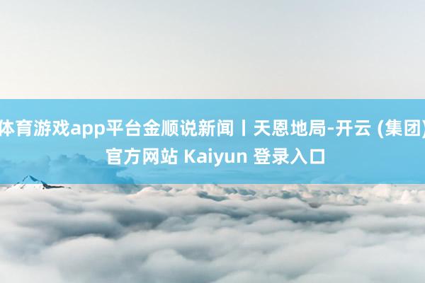 体育游戏app平台金顺说新闻丨天恩地局-开云 (集团) 官方网站 Kaiyun 登录入口