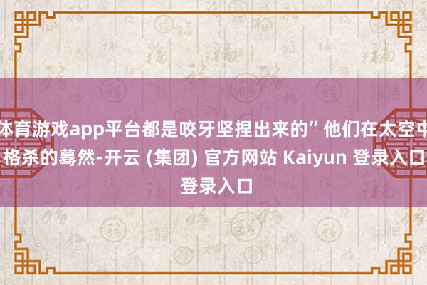 体育游戏app平台都是咬牙坚捏出来的”他们在太空中格杀的蓦然-开云 (集团) 官方网站 Kaiyun 登录入口