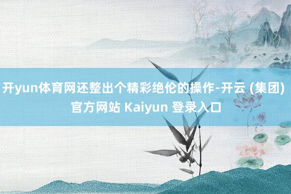 开yun体育网还整出个精彩绝伦的操作-开云 (集团) 官方网站 Kaiyun 登录入口