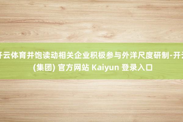 开云体育并饱读动相关企业积极参与外洋尺度研制-开云 (集团) 官方网站 Kaiyun 登录入口