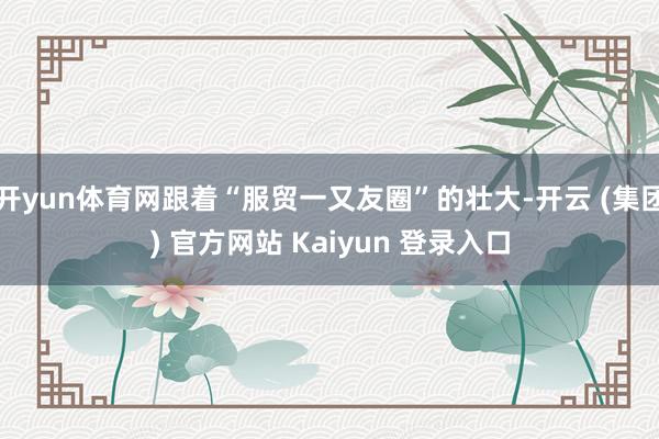 开yun体育网跟着“服贸一又友圈”的壮大-开云 (集团) 官方网站 Kaiyun 登录入口