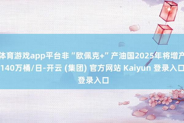 体育游戏app平台非“欧佩克+”产油国2025年将增产140万桶/日-开云 (集团) 官方网站 Kaiyun 登录入口