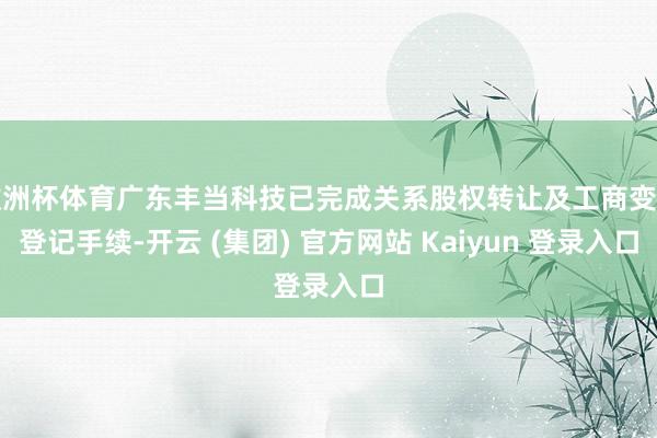 欧洲杯体育广东丰当科技已完成关系股权转让及工商变更登记手续-开云 (集团) 官方网站 Kaiyun 登录入口