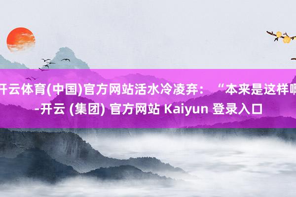 开云体育(中国)官方网站活水冷凌弃： “本来是这样啊-开云 (集团) 官方网站 Kaiyun 登录入口
