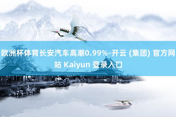 欧洲杯体育长安汽车高潮0.99%-开云 (集团) 官方网站 Kaiyun 登录入口