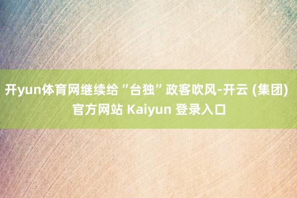 开yun体育网继续给“台独”政客吹风-开云 (集团) 官方网站 Kaiyun 登录入口