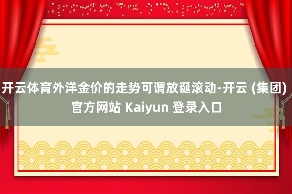 开云体育外洋金价的走势可谓放诞滚动-开云 (集团) 官方网站 Kaiyun 登录入口