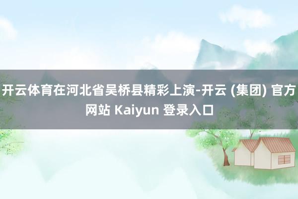 开云体育在河北省吴桥县精彩上演-开云 (集团) 官方网站 Kaiyun 登录入口