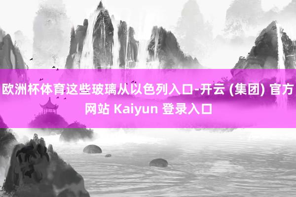 欧洲杯体育这些玻璃从以色列入口-开云 (集团) 官方网站 Kaiyun 登录入口