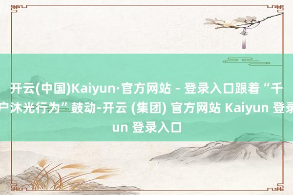 开云(中国)Kaiyun·官方网站 - 登录入口跟着“千门万户沐光行为”鼓动-开云 (集团) 官方网站 Kaiyun 登录入口
