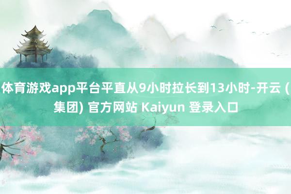 体育游戏app平台平直从9小时拉长到13小时-开云 (集团) 官方网站 Kaiyun 登录入口