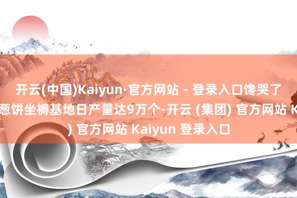 开云(中国)Kaiyun·官方网站 - 登录入口馋哭了！宇宙首个永泰葱饼坐褥基地日产量达9万个-开云 (集团) 官方网站 Kaiyun 登录入口