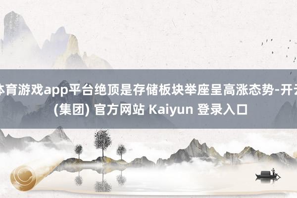 体育游戏app平台绝顶是存储板块举座呈高涨态势-开云 (集团) 官方网站 Kaiyun 登录入口