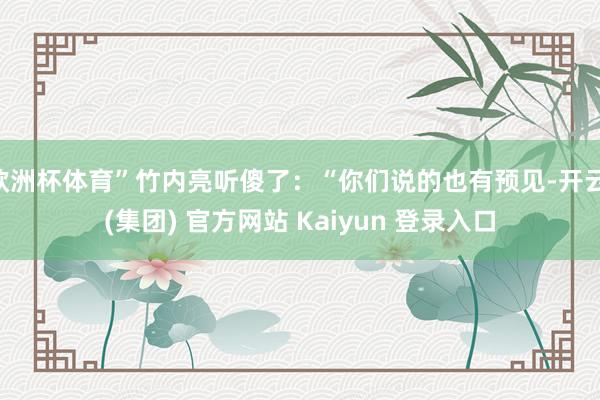 欧洲杯体育”竹内亮听傻了：“你们说的也有预见-开云 (集团) 官方网站 Kaiyun 登录入口
